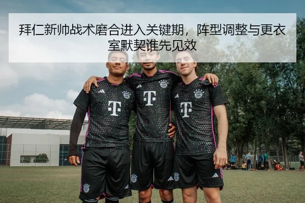 拜仁新帅战术磨合进入关键期，阵型调整与更衣室默契谁先见效